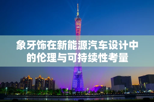 象牙饰在新能源汽车设计中的伦理与可持续性考量