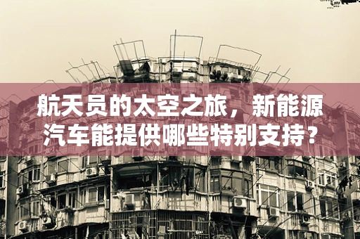航天员的太空之旅，新能源汽车能提供哪些特别支持？