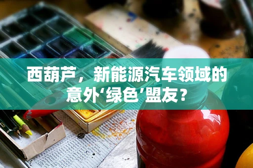 西葫芦，新能源汽车领域的意外‘绿色’盟友？