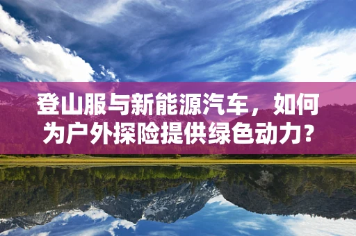 登山服与新能源汽车，如何为户外探险提供绿色动力？