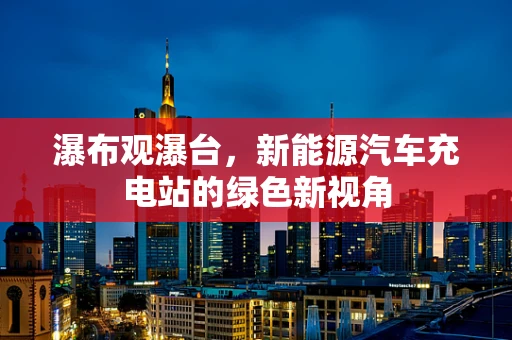 瀑布观瀑台，新能源汽车充电站的绿色新视角