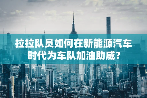 拉拉队员如何在新能源汽车时代为车队加油助威？