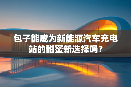 包子能成为新能源汽车充电站的甜蜜新选择吗？
