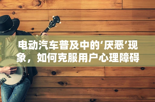 电动汽车普及中的‘厌恶’现象，如何克服用户心理障碍？