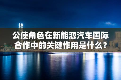 公使角色在新能源汽车国际合作中的关键作用是什么？