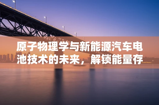 原子物理学与新能源汽车电池技术的未来，解锁能量存储的秘密