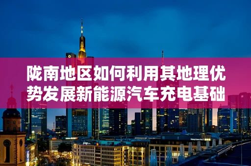 陇南地区如何利用其地理优势发展新能源汽车充电基础设施？