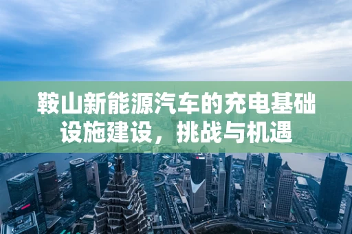鞍山新能源汽车的充电基础设施建设，挑战与机遇
