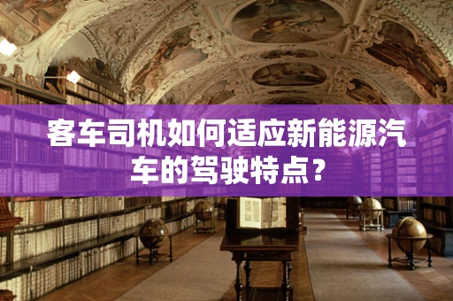 客车司机如何适应新能源汽车的驾驶特点？