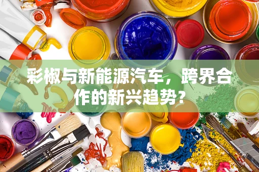 彩椒与新能源汽车，跨界合作的新兴趋势？