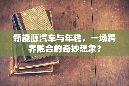 新能源汽车与年糕，一场跨界融合的奇妙想象？