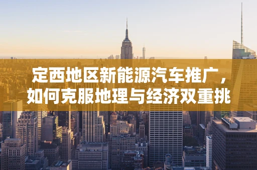 定西地区新能源汽车推广，如何克服地理与经济双重挑战？