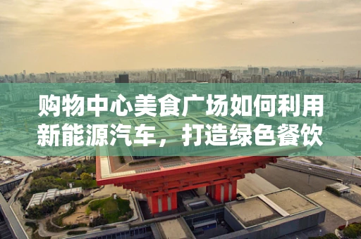 购物中心美食广场如何利用新能源汽车，打造绿色餐饮新体验？