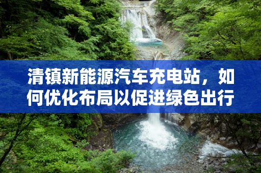 清镇新能源汽车充电站，如何优化布局以促进绿色出行？