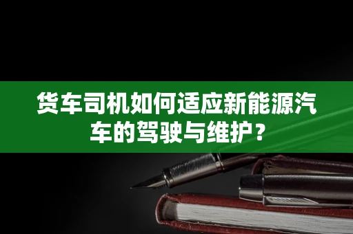 货车司机如何适应新能源汽车的驾驶与维护？
