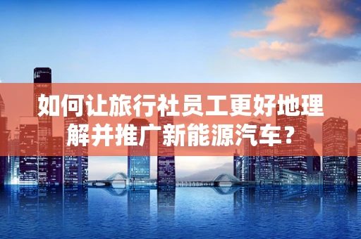 如何让旅行社员工更好地理解并推广新能源汽车？