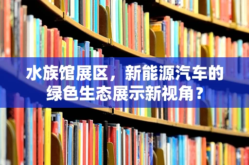 水族馆展区，新能源汽车的绿色生态展示新视角？