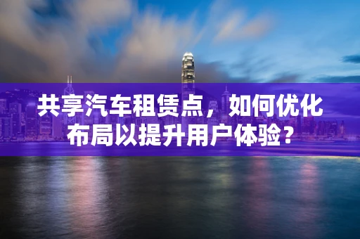 共享汽车租赁点，如何优化布局以提升用户体验？