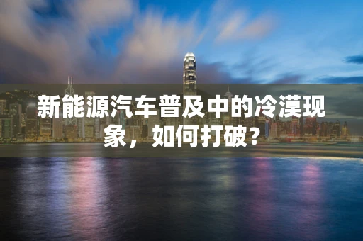 新能源汽车普及中的冷漠现象，如何打破？