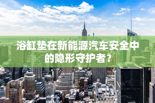 浴缸垫在新能源汽车安全中的隐形守护者？