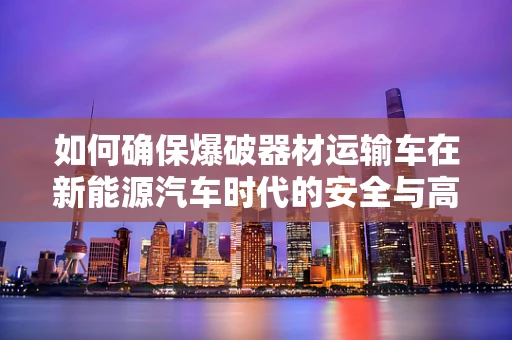 如何确保爆破器材运输车在新能源汽车时代的安全与高效？