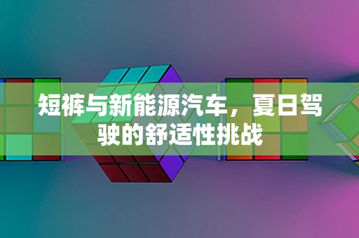 短裤与新能源汽车，夏日驾驶的舒适性挑战