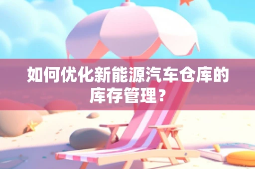 如何优化新能源汽车仓库的库存管理？