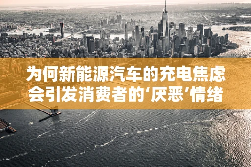 为何新能源汽车的充电焦虑会引发消费者的‘厌恶’情绪？