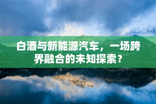 白酒与新能源汽车，一场跨界融合的未知探索？