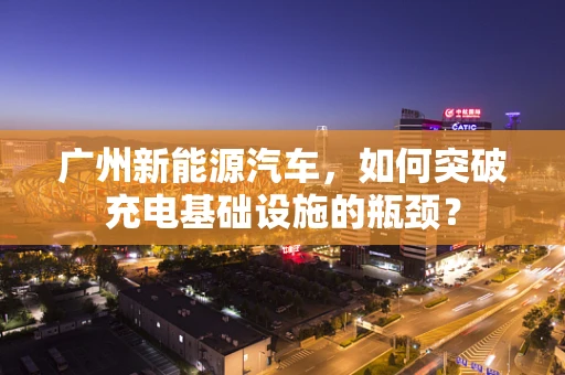 广州新能源汽车，如何突破充电基础设施的瓶颈？