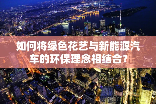 如何将绿色花艺与新能源汽车的环保理念相结合？