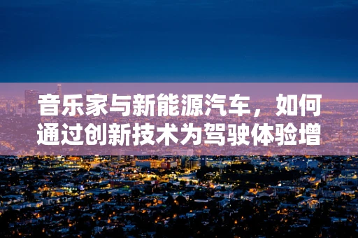 音乐家与新能源汽车，如何通过创新技术为驾驶体验增添旋律？