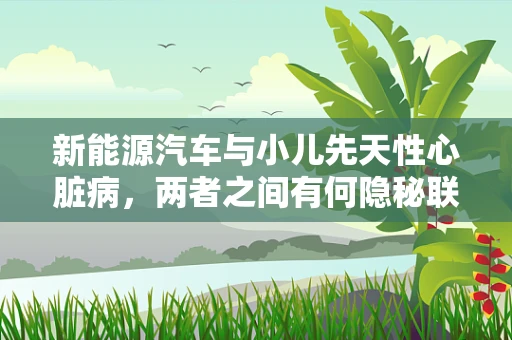 新能源汽车与小儿先天性心脏病，两者之间有何隐秘联系？