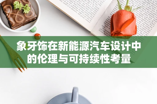 象牙饰在新能源汽车设计中的伦理与可持续性考量