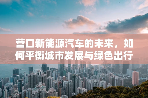 营口新能源汽车的未来，如何平衡城市发展与绿色出行？