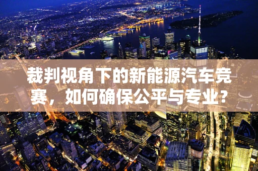 裁判视角下的新能源汽车竞赛，如何确保公平与专业？