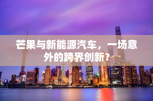 芒果与新能源汽车，一场意外的跨界创新？