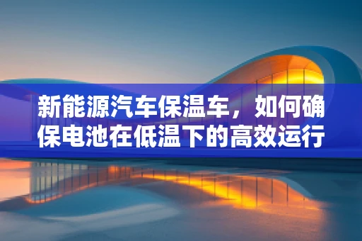 新能源汽车保温车，如何确保电池在低温下的高效运行？
