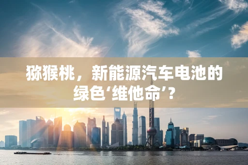 猕猴桃，新能源汽车电池的绿色‘维他命’？