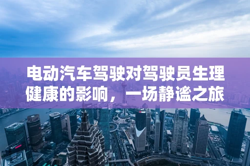 电动汽车驾驶对驾驶员生理健康的影响，一场静谧之旅的潜在挑战？