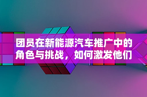 团员在新能源汽车推广中的角色与挑战，如何激发他们的参与热情？