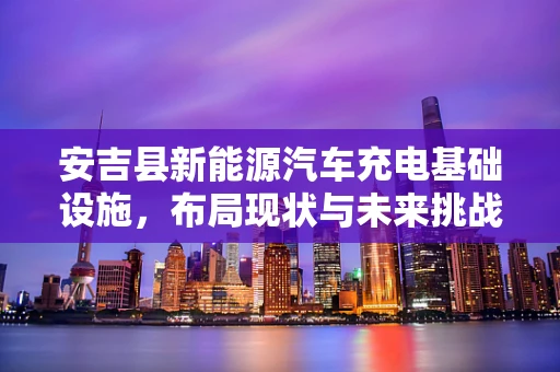 安吉县新能源汽车充电基础设施，布局现状与未来挑战