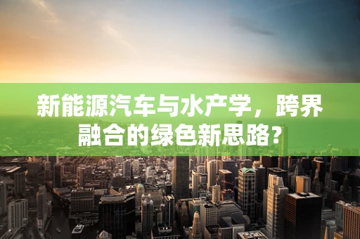 新能源汽车与水产学，跨界融合的绿色新思路？