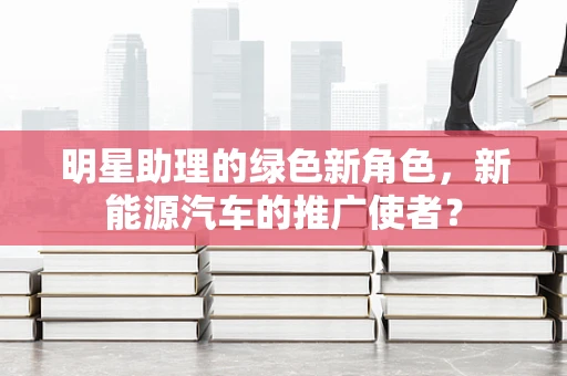 明星助理的绿色新角色，新能源汽车的推广使者？