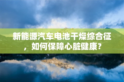 新能源汽车电池干燥综合征，如何保障心脏健康？