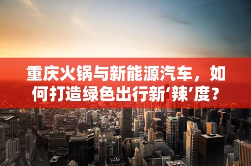 重庆火锅与新能源汽车，如何打造绿色出行新‘辣’度？