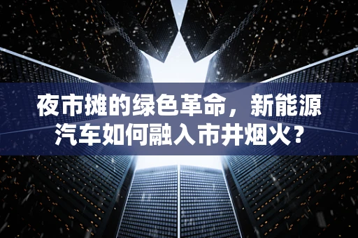夜市摊的绿色革命，新能源汽车如何融入市井烟火？
