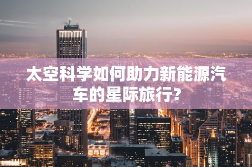 太空科学如何助力新能源汽车的星际旅行？