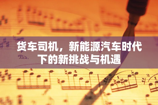 货车司机，新能源汽车时代下的新挑战与机遇