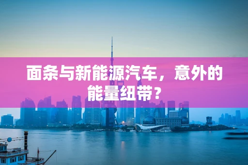 面条与新能源汽车，意外的能量纽带？